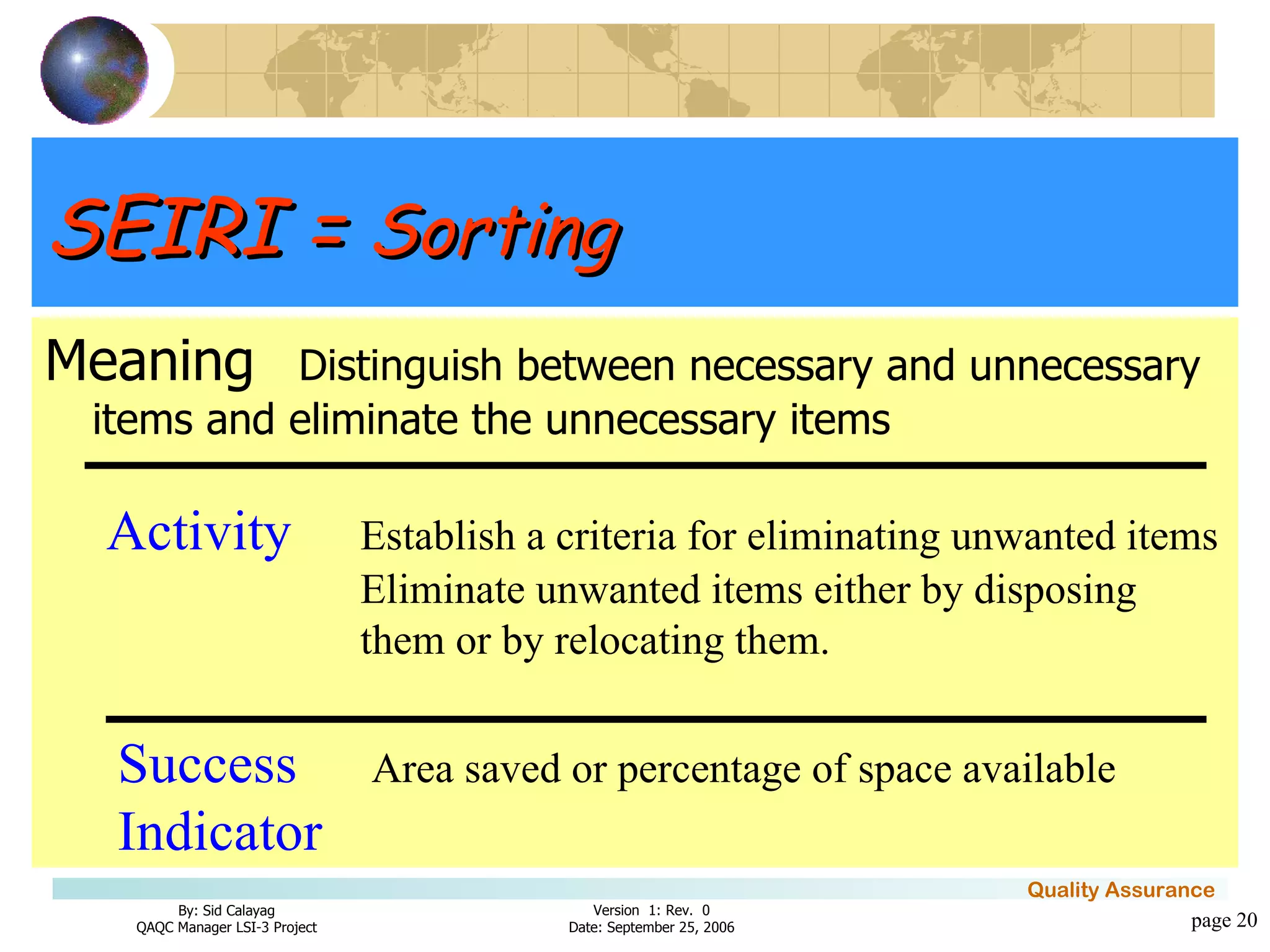 SEIRI =  Sorting Meaning Distinguish between necessary and unnecessary items and eliminate the unnecessary items page  Activity Establish a criteria for eliminating unwanted items Eliminate unwanted items either by disposing  them or by relocating them. Success Area saved or percentage of space available Indicator 