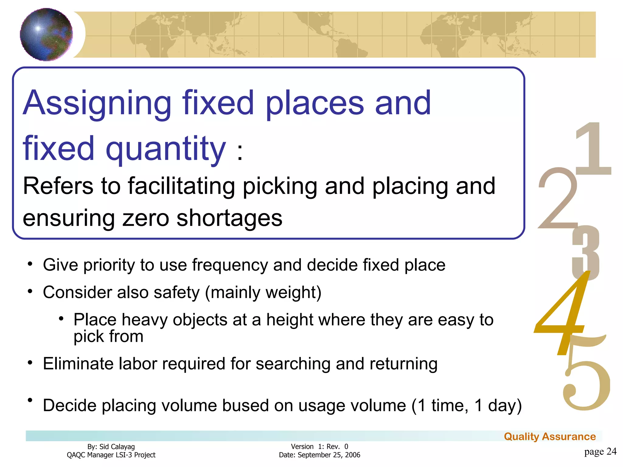 page  Assigning fixed places and fixed quantity  : Refers to facilitating picking and placing and ensuring zero shortages Give priority to use frequency and decide fixed place  Consider also safety (mainly weight)  Place heavy objects at a height where they are easy to pick from Eliminate labor required for searching and returning  Decide placing volume bused on usage volume (1 time, 1 day)   