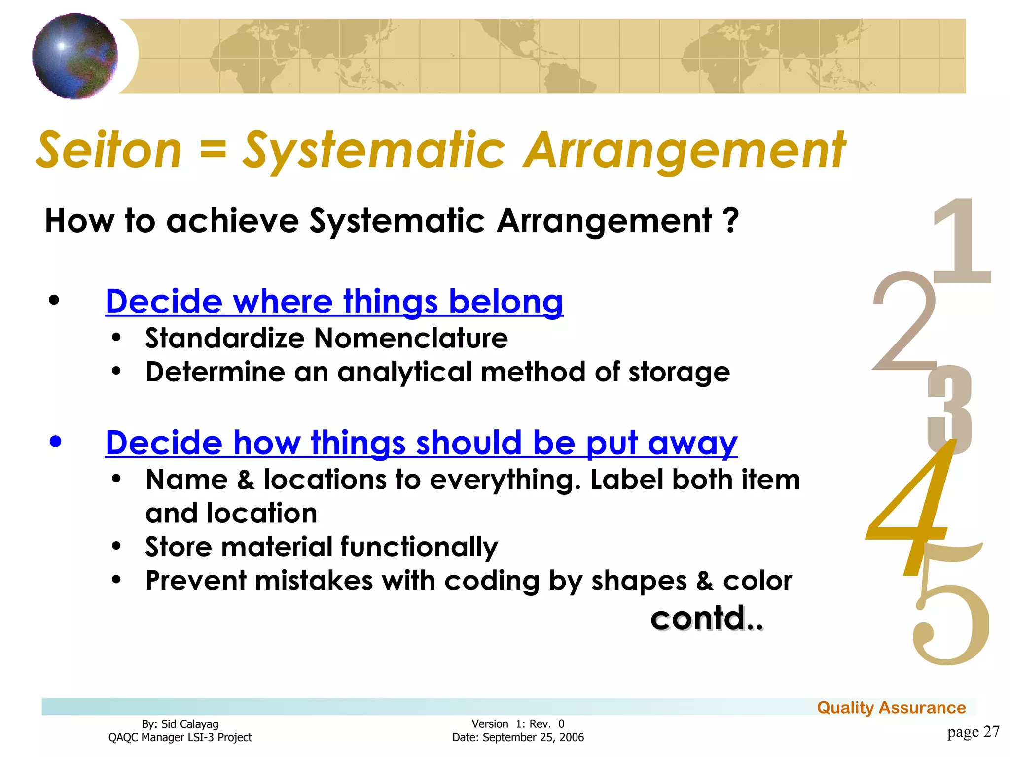 Seiton = Systematic Arrangement page  How to achieve Systematic Arrangement ? Decide where things belong Standardize Nomenclature Determine an analytical method of storage Decide how things should be put away Name & locations to everything. Label both item and location Store material functionally Prevent mistakes with coding by shapes & color contd.. 