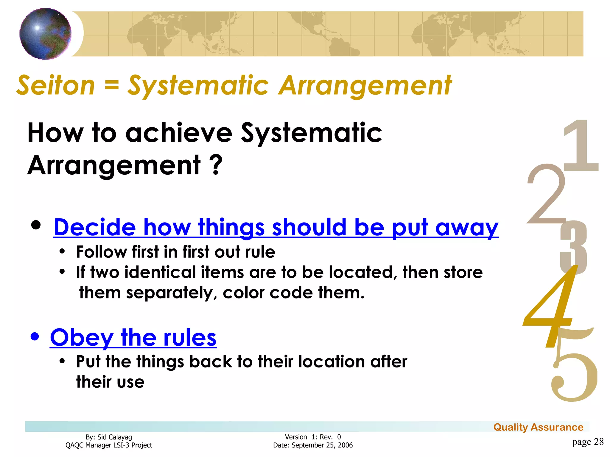 Seiton = Systematic Arrangement page  How to achieve Systematic Arrangement ? Decide how things should be put away Follow first in first out rule If two identical items are to be located, then store them separately, color code them. Obey the rules Put the things back to their location after their use 