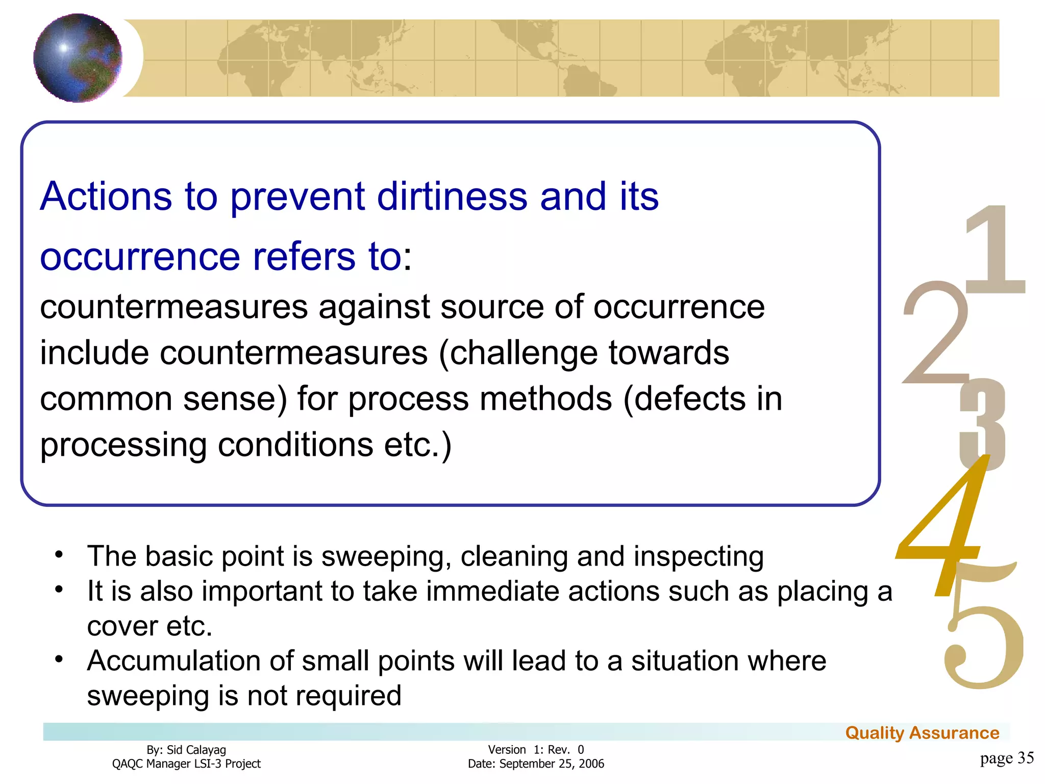 page  Actions to prevent   dirtiness and its occurrence refers to :   countermeasures against source of occurrence include countermeasures (challenge towards common sense) for process methods (defects in processing conditions etc.) The basic point is sweeping, cleaning and inspecting It is also important to take immediate actions such as placing a cover etc. Accumulation of small points will lead to a situation where sweeping is not required 