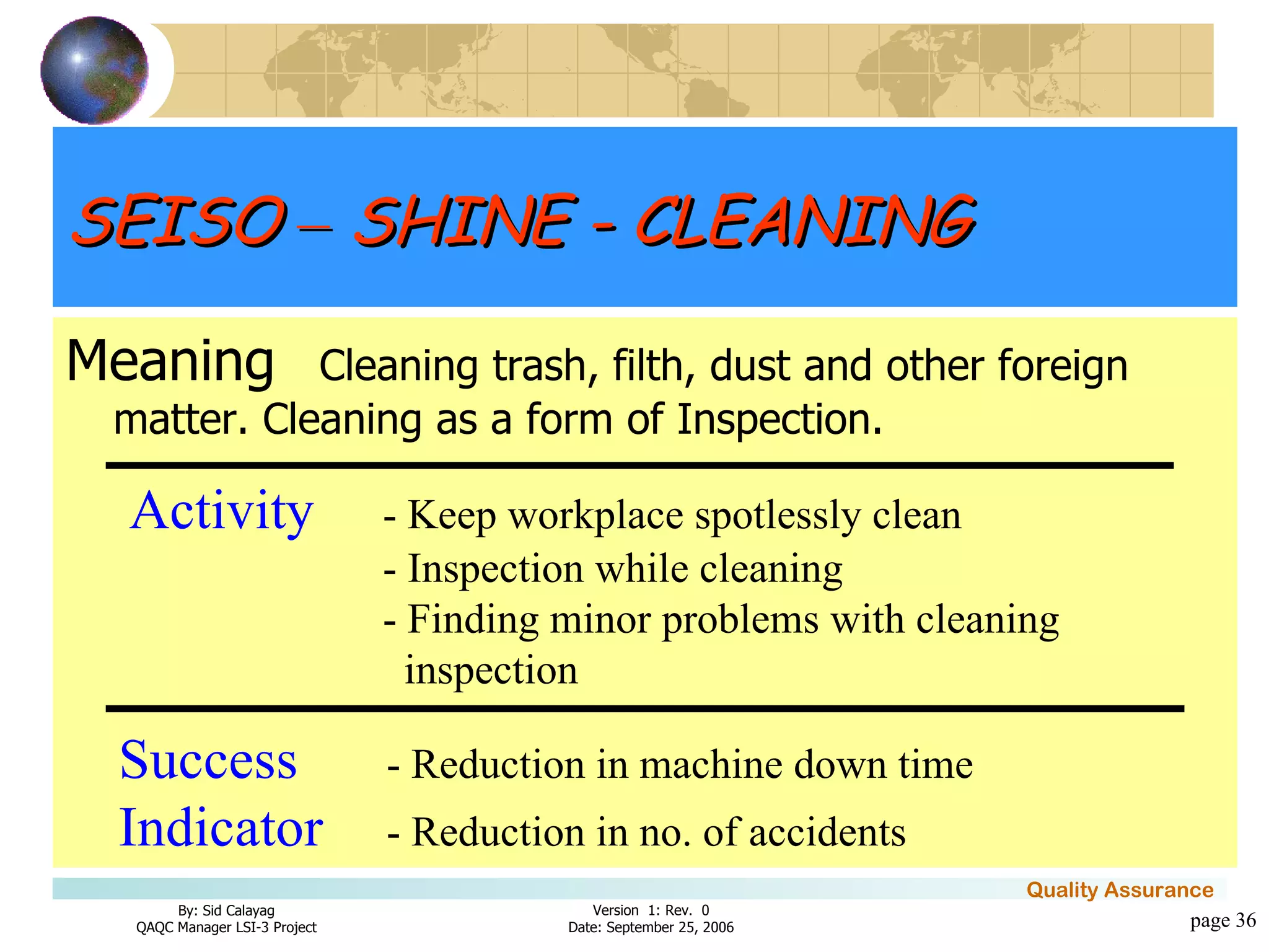 page  Meaning Cleaning trash, filth, dust and other foreign matter. Cleaning as a form of Inspection. Activity - Keep workplace spotlessly clean - Inspection while cleaning - Finding minor problems with cleaning   inspection Success   - Reduction in machine down time   Indicator   - Reduction in no. of accidents SEISO  –  SHINE - CLEANING 
