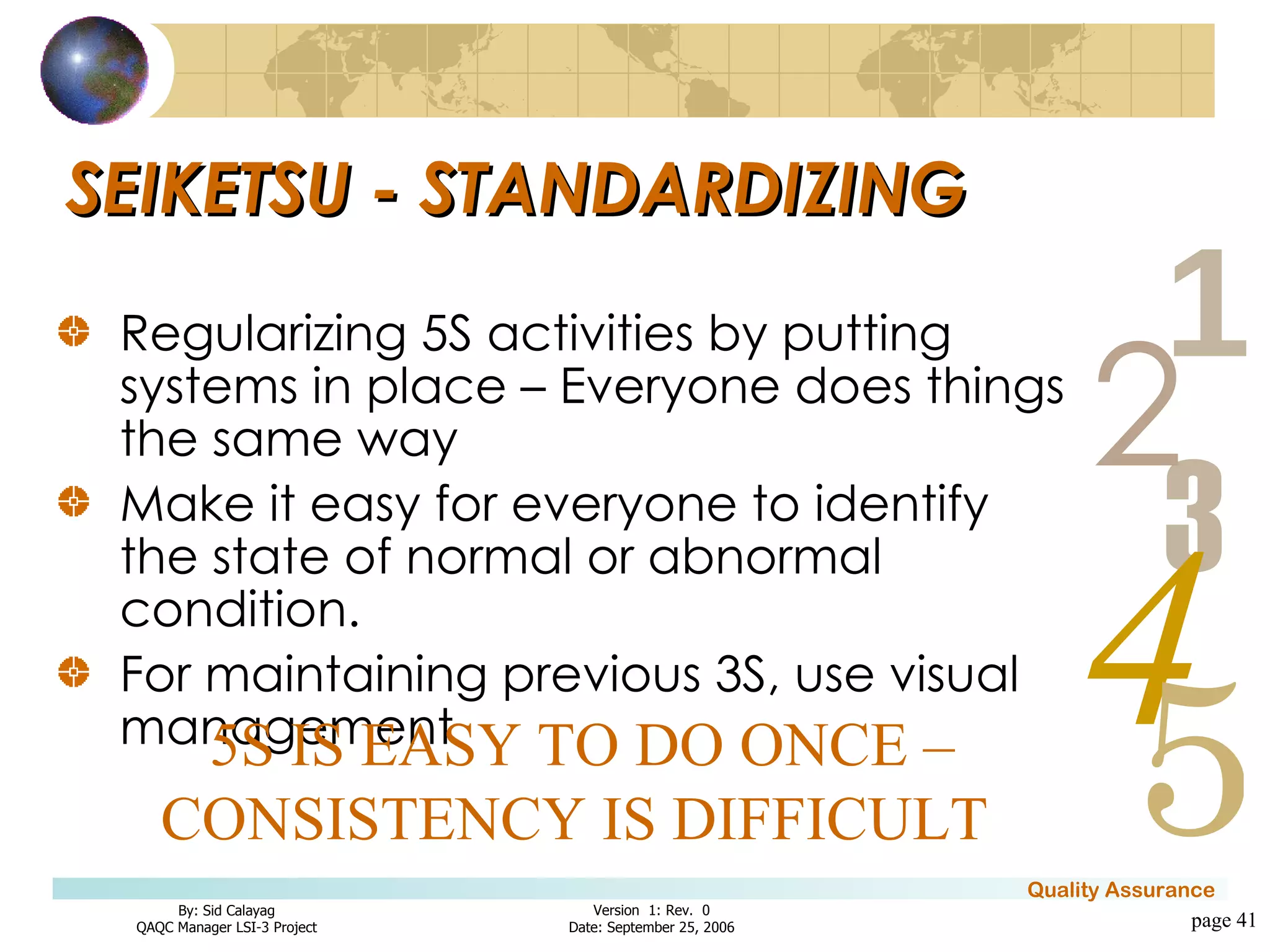 SEIKETSU - STANDARDIZING Regularizing 5S activities by putting systems in place – Everyone does things the same way Make it easy for everyone to identify the state of normal or abnormal condition. For maintaining previous 3S, use visual management page  5S IS EASY TO DO ONCE – CONSISTENCY IS DIFFICULT  