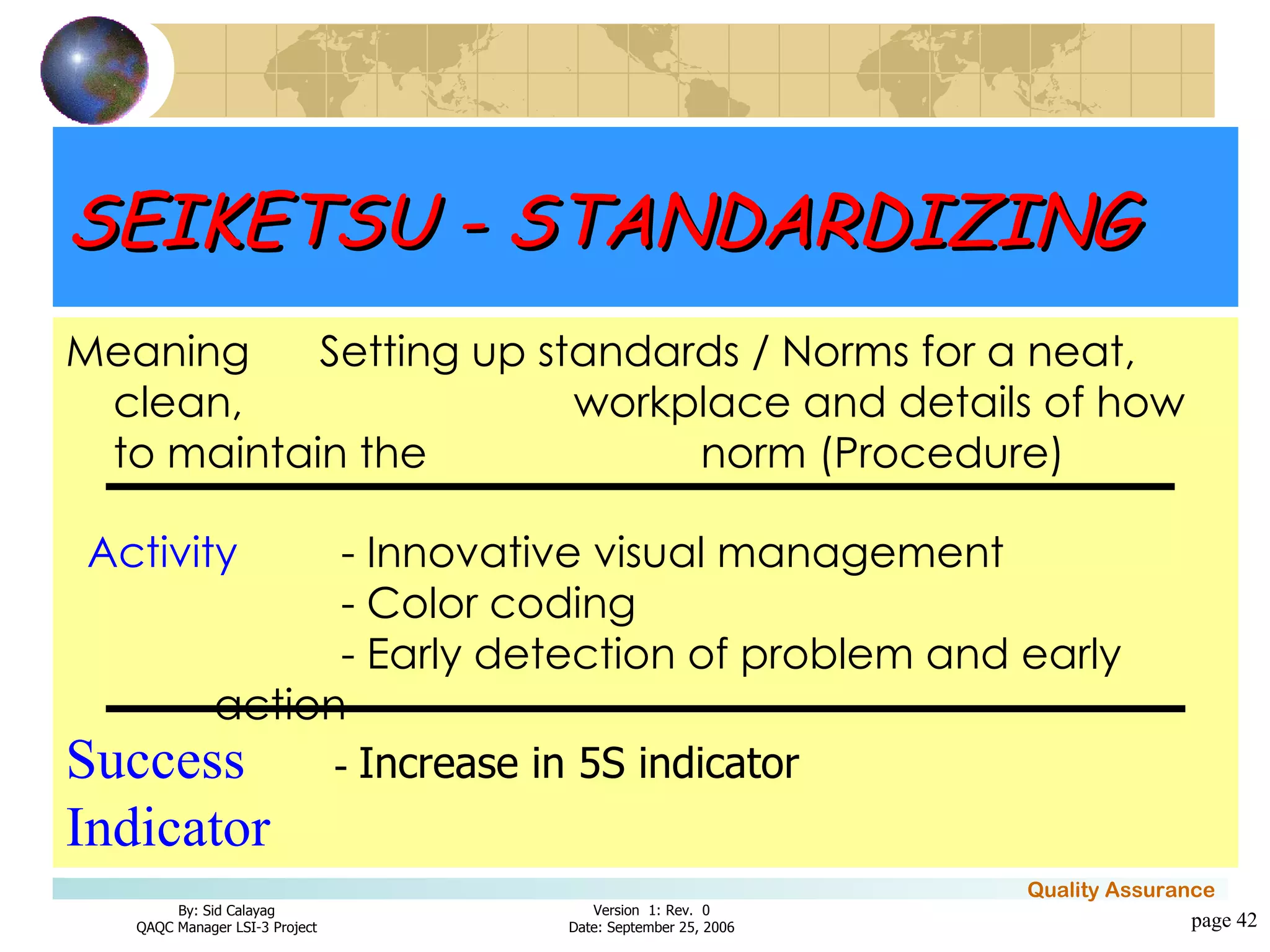 page  Meaning Setting up standards / Norms for a neat, clean,  workplace and details of how to maintain the  norm (Procedure) Activity - Innovative visual management - Color coding - Early detection of problem and early action Success   -  Increase in 5S indicator Indicator SEIKETSU - STANDARDIZING 