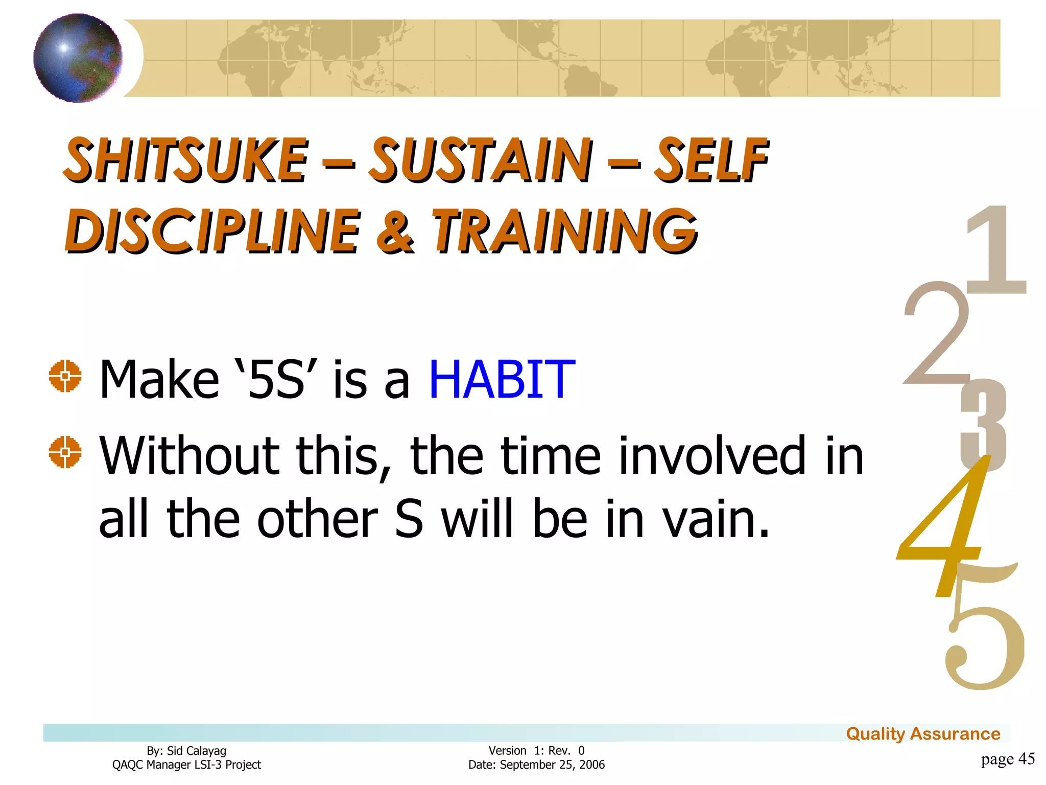 Make ‘5S’ is a  HABIT Without this, the time involved in all the other S will be in vain. SHITSUKE – SUSTAIN – SELF DISCIPLINE & TRAINING page  