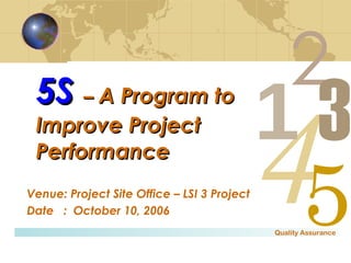 5S   –  A Program to Improve Project Performance Venue: Project Site Office – LSI 3 Project Date  :  October 10, 2006 