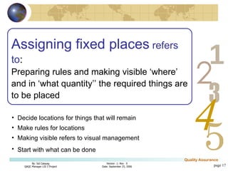 page  Assigning fixed places  refers to : Preparing rules and making visible ‘where’ and in ‘what quantity’’ the required things are to be placed Decide locations for things that will remain Make rules for locations Making visible refers to visual management  Start with what can be done   