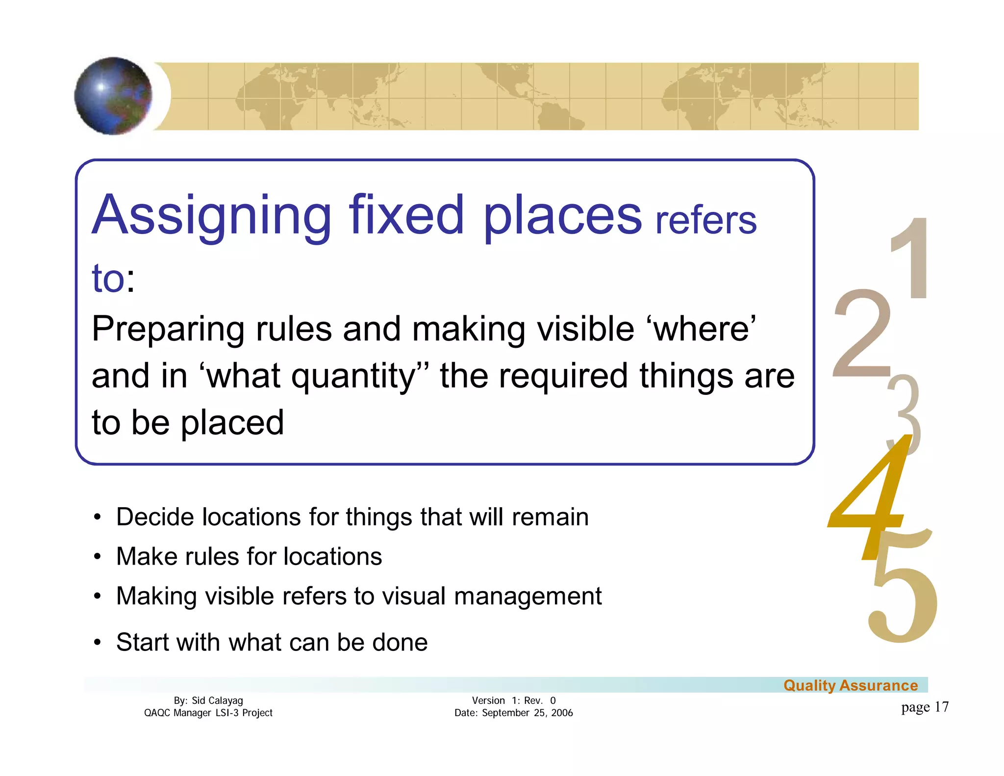 3
4
2
5
1
Version 1: Rev. 0
Date: September 25, 2006
By: Sid Calayag
QAQC Manager LSI-3 Project
Quality Assurance
page 17
Assigning fixed places refers
to:
Preparing rules and making visible ‘where’
and in ‘what quantity’’ the required things are
to be placed
• Decide locations for things that will remain
• Make rules for locations
• Making visible refers to visual management
• Start with what can be done
 