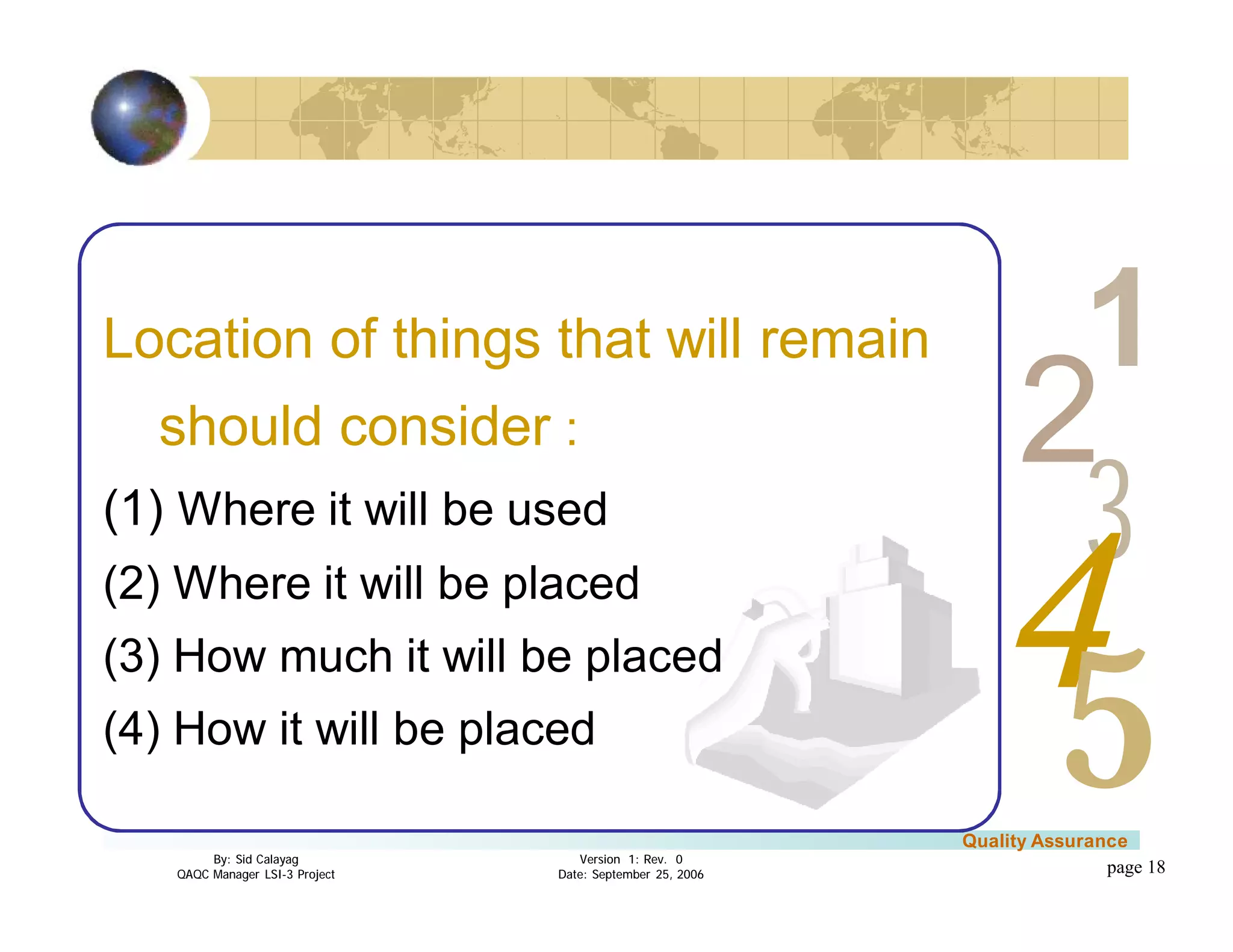 3
4
2
5
1
Version 1: Rev. 0
Date: September 25, 2006
By: Sid Calayag
QAQC Manager LSI-3 Project
Quality Assurance
page 18
Location of things that will remain
should consider :
(1) Where it will be used
(2) Where it will be placed
(3) How much it will be placed
(4) How it will be placed
 