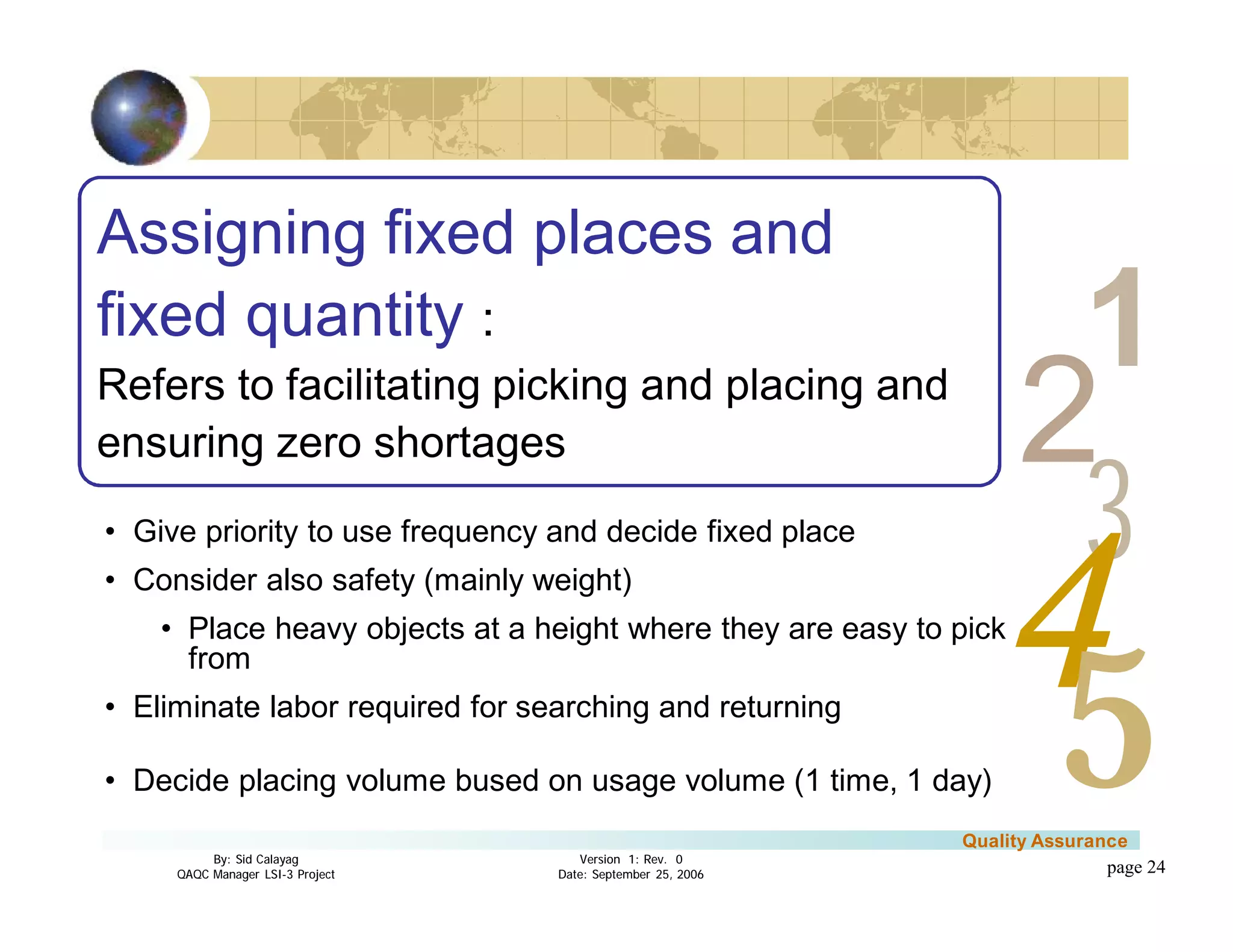 3
4
2
5
1
Version 1: Rev. 0
Date: September 25, 2006
By: Sid Calayag
QAQC Manager LSI-3 Project
Quality Assurance
page 24
Assigning fixed places and
fixed quantity :
Refers to facilitating picking and placing and
ensuring zero shortages
• Give priority to use frequency and decide fixed place
• Consider also safety (mainly weight)
• Place heavy objects at a height where they are easy to pick
from
• Eliminate labor required for searching and returning
• Decide placing volume bused on usage volume (1 time, 1 day)
 