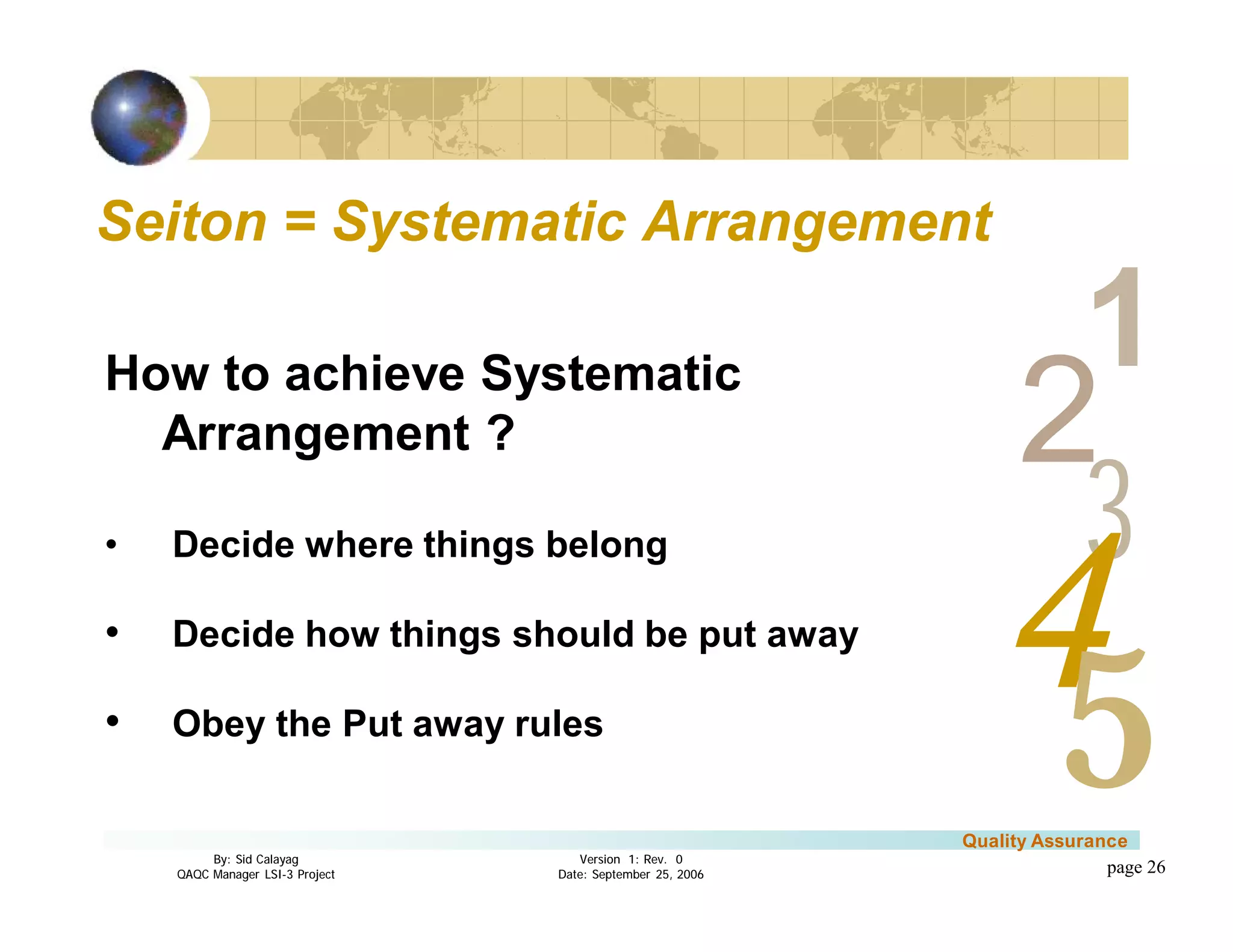 3
4
2
5
1
Version 1: Rev. 0
Date: September 25, 2006
By: Sid Calayag
QAQC Manager LSI-3 Project
Quality Assurance
page 26
Seiton = Systematic ArrangementSeiton = Systematic Arrangement
How to achieve Systematic
Arrangement ?
• Decide where things belong
• Decide how things should be put away
• Obey the Put away rules
 