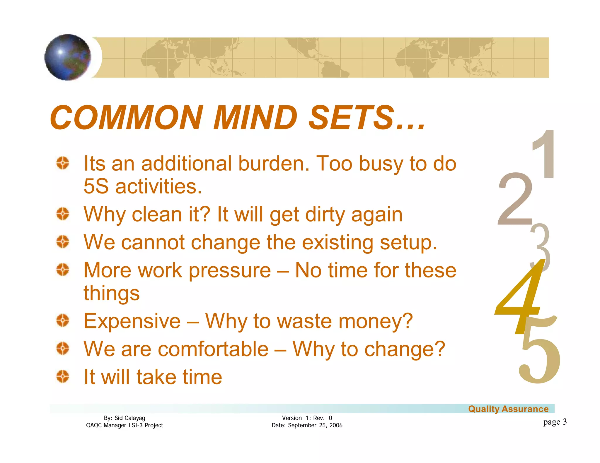 3
4
2
5
1
Version 1: Rev. 0
Date: September 25, 2006
By: Sid Calayag
QAQC Manager LSI-3 Project
Quality Assurance
page 3
COMMON MIND SETS…
Its an additional burden. Too busy to do
5S activities.
Why clean it? It will get dirty again
We cannot change the existing setup.
More work pressure – No time for these
things
Expensive – Why to waste money?
We are comfortable – Why to change?
It will take time
 