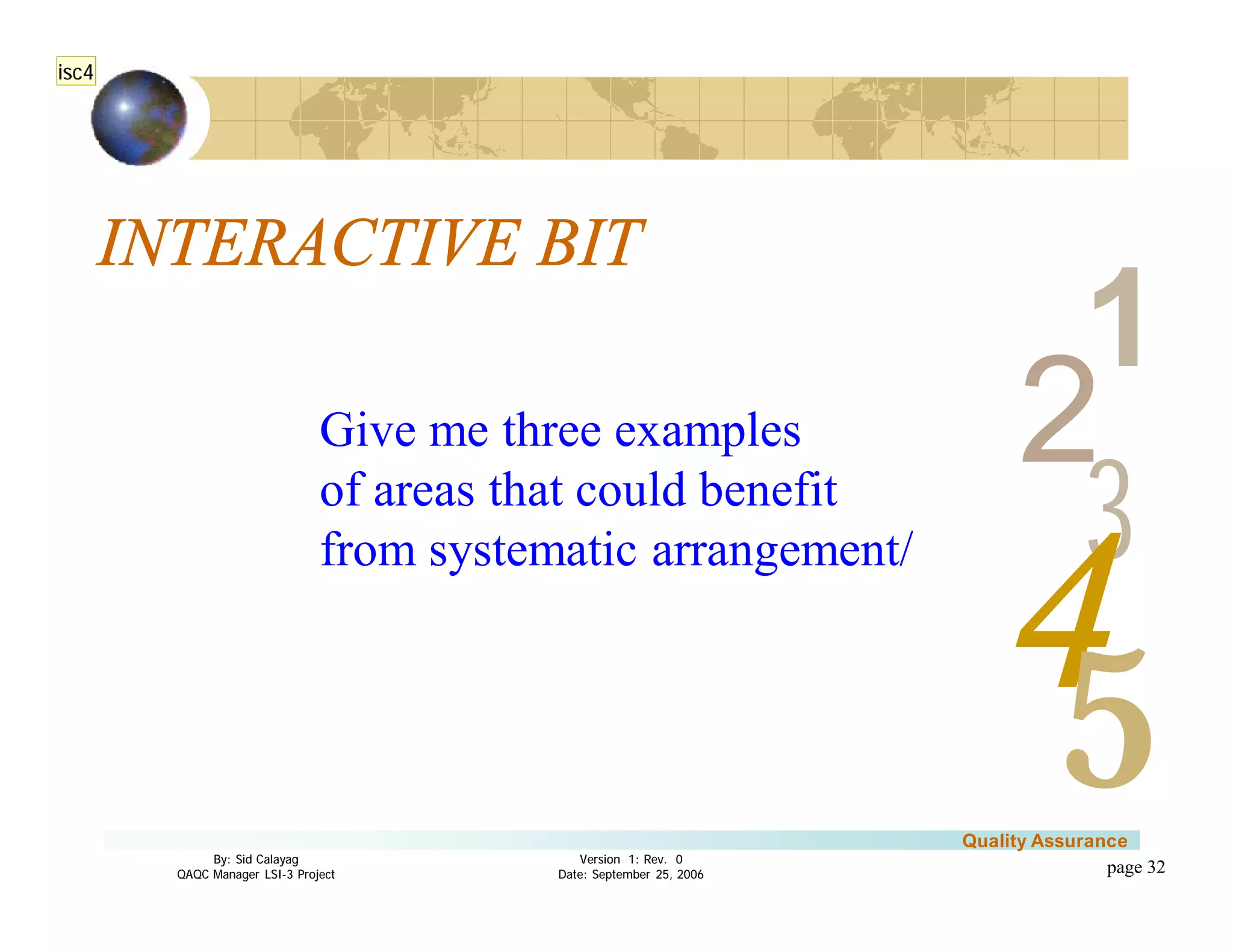 3
4
2
5
1
Version 1: Rev. 0
Date: September 25, 2006
By: Sid Calayag
QAQC Manager LSI-3 Project
Quality Assurance
page 32
INTERACTIVE BIT
Give me three examples
of areas that could benefit
from systematic arrangement/
isc4
 