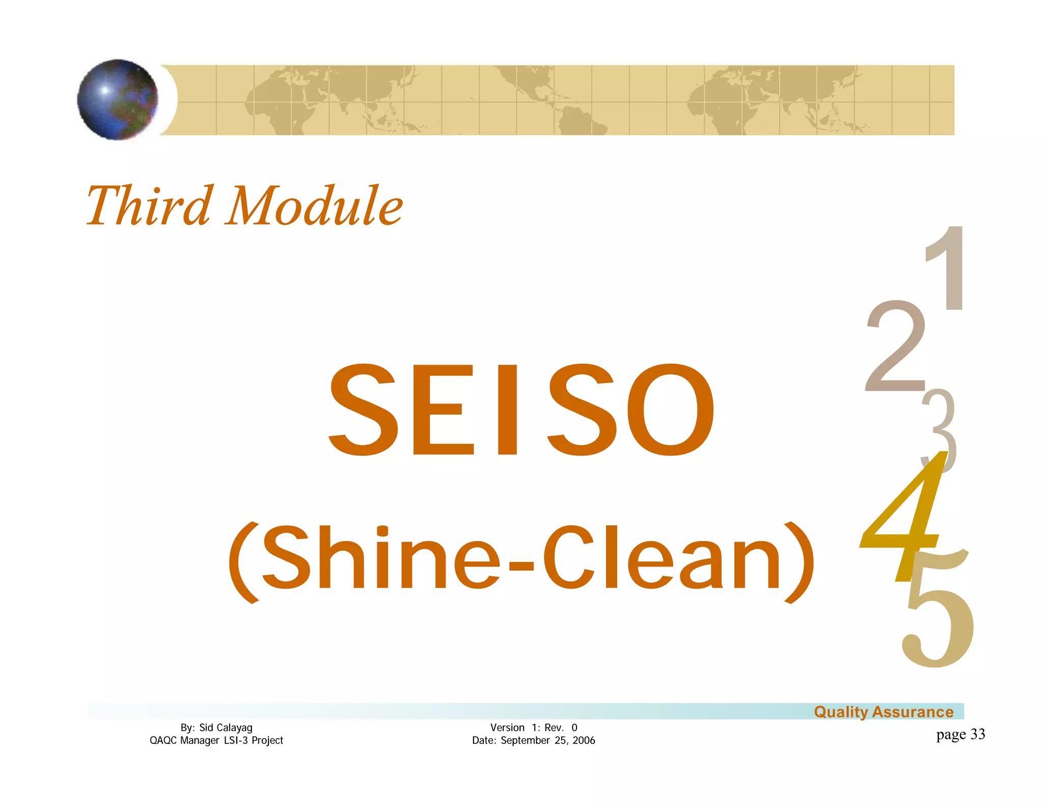 3
4
2
5
1
Version 1: Rev. 0
Date: September 25, 2006
By: Sid Calayag
QAQC Manager LSI-3 Project
Quality Assurance
page 33
Third Module
SEISO
(Shine-Clean)
 