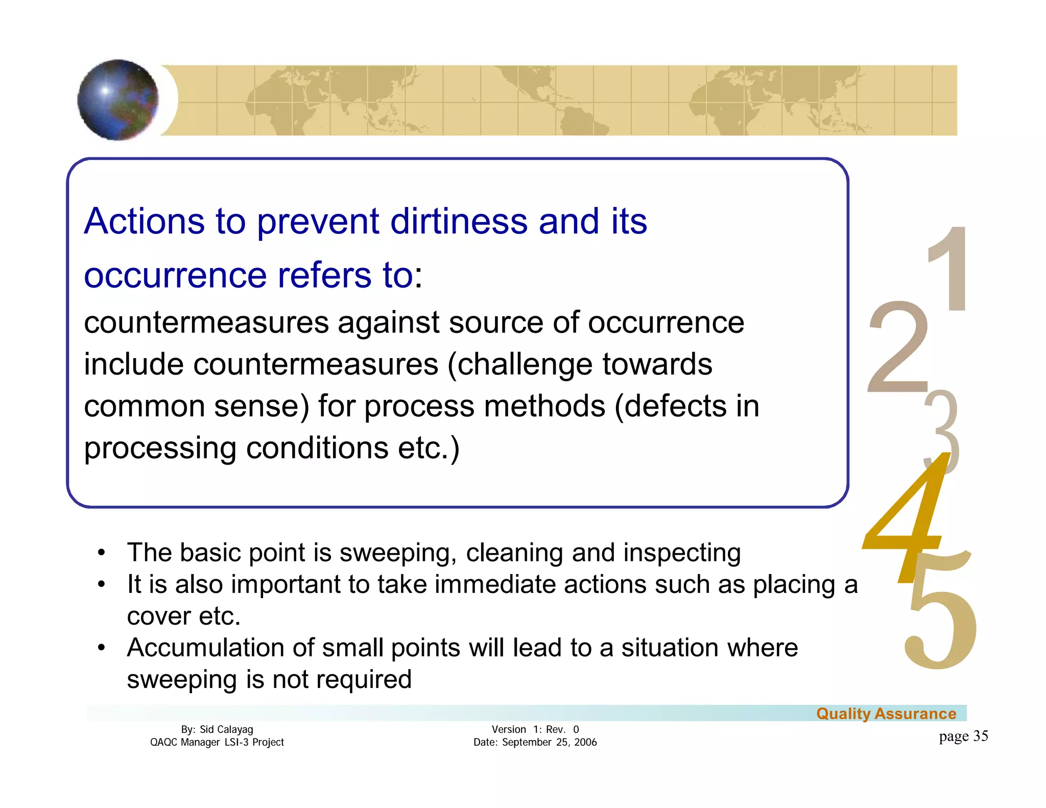 3
4
2
5
1
Version 1: Rev. 0
Date: September 25, 2006
By: Sid Calayag
QAQC Manager LSI-3 Project
Quality Assurance
page 35
Actions to prevent dirtiness and its
occurrence refers to:
countermeasures against source of occurrence
include countermeasures (challenge towards
common sense) for process methods (defects in
processing conditions etc.)
• The basic point is sweeping, cleaning and inspecting
• It is also important to take immediate actions such as placing a
cover etc.
• Accumulation of small points will lead to a situation where
sweeping is not required
 