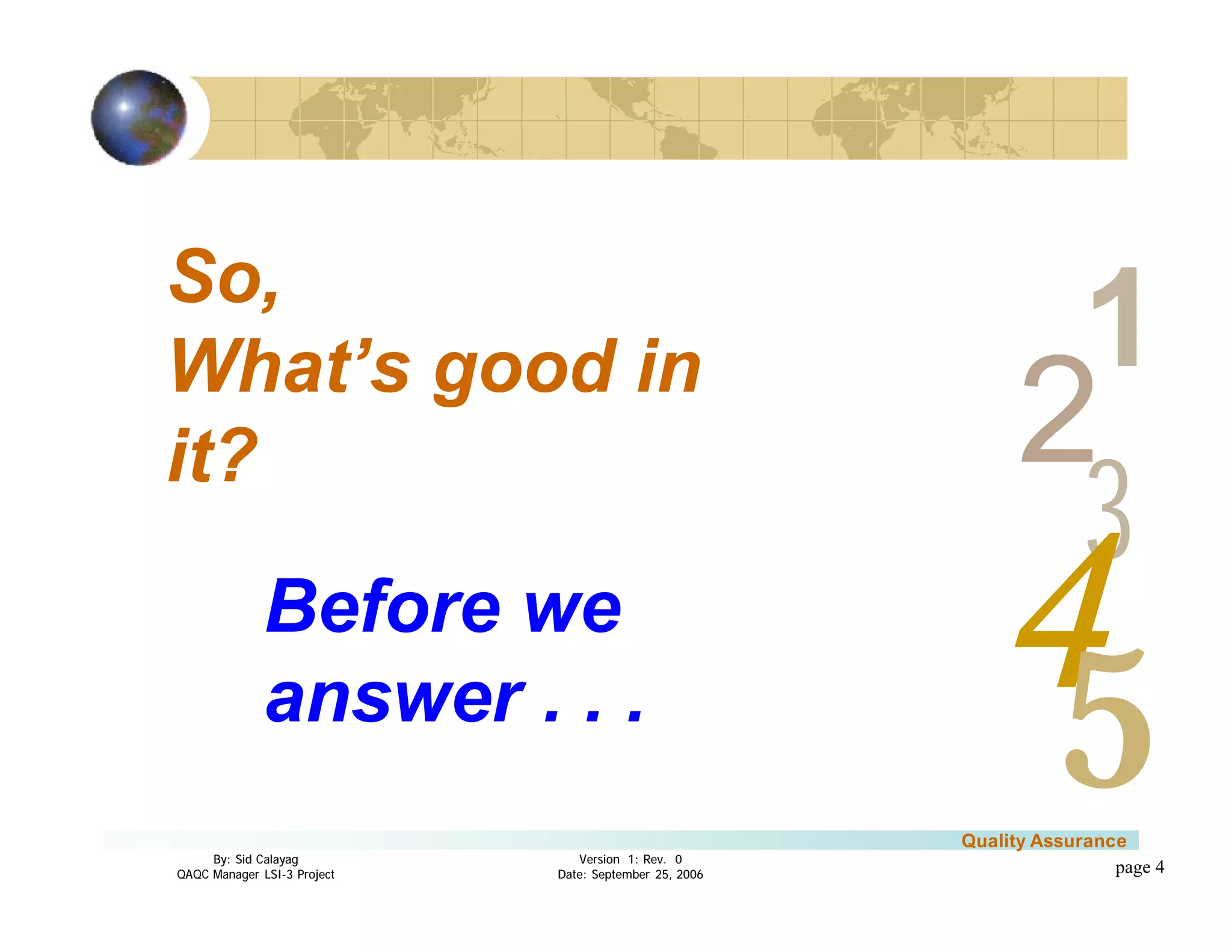 3
4
2
5
1
Version 1: Rev. 0
Date: September 25, 2006
By: Sid Calayag
QAQC Manager LSI-3 Project
Quality Assurance
page 4
So,
What’s good in
it?
Before we
answer . . .
 