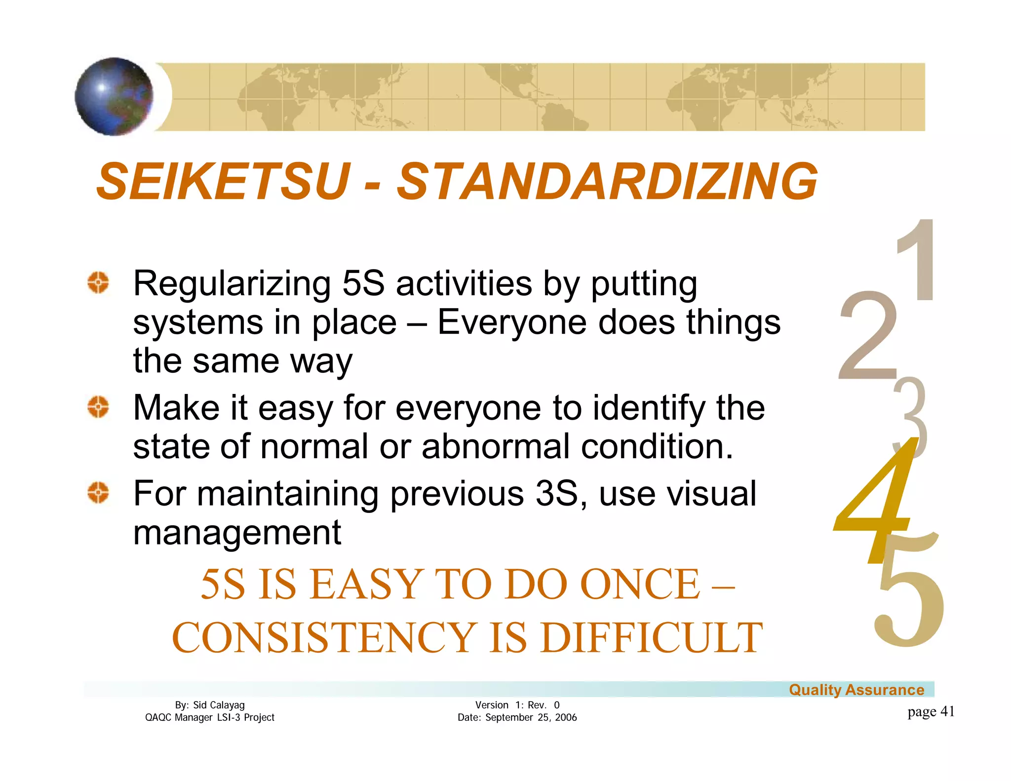 3
4
2
5
1
Version 1: Rev. 0
Date: September 25, 2006
By: Sid Calayag
QAQC Manager LSI-3 Project
Quality Assurance
page 41
SEIKETSU - STANDARDIZING
Regularizing 5S activities by putting
systems in place – Everyone does things
the same way
Make it easy for everyone to identify the
state of normal or abnormal condition.
For maintaining previous 3S, use visual
management
5S IS EASY TO DO ONCE –
CONSISTENCY IS DIFFICULT
 