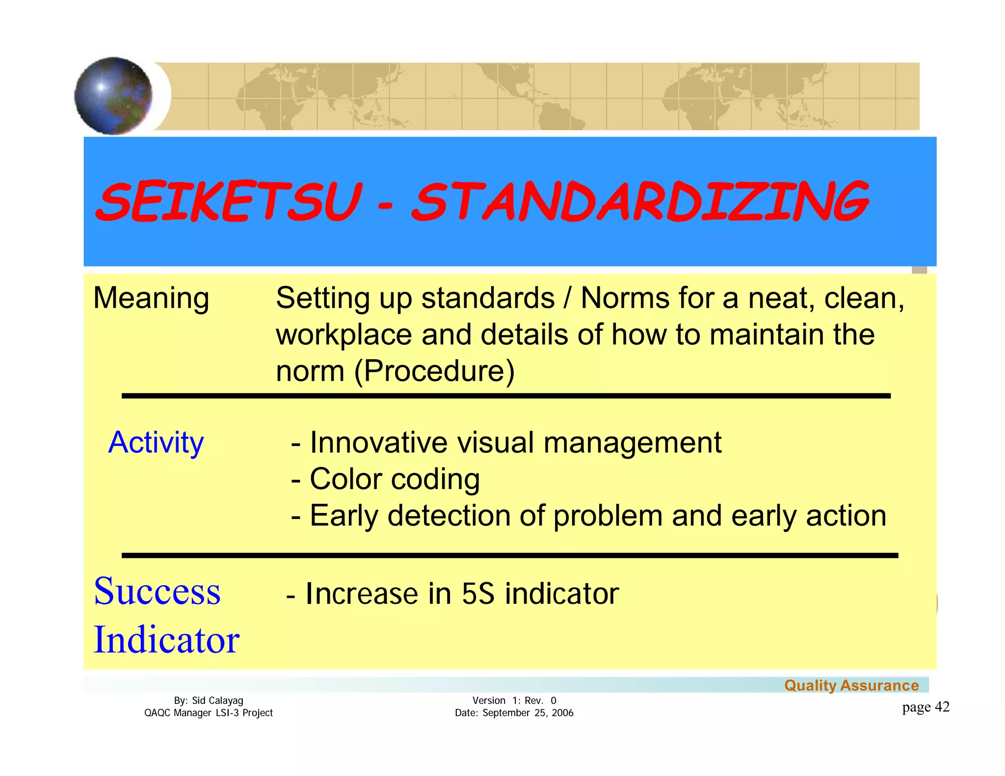 3
4
2
5
1
Version 1: Rev. 0
Date: September 25, 2006
By: Sid Calayag
QAQC Manager LSI-3 Project
Quality Assurance
page 42
Meaning Setting up standards / Norms for a neat, clean,
workplace and details of how to maintain the
norm (Procedure)
Meaning Setting up standards / Norms for a neat, clean,
workplace and details of how to maintain the
norm (Procedure)
Activity - Innovative visual management
- Color coding
- Early detection of problem and early action
Success - Increase in 5S indicator
Indicator
SEIKETSU - STANDARDIZINGSEIKETSU - STANDARDIZING
 
