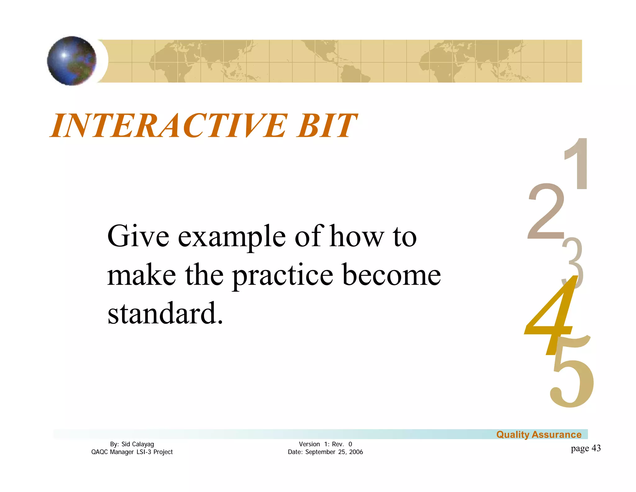 3
4
2
5
1
Version 1: Rev. 0
Date: September 25, 2006
By: Sid Calayag
QAQC Manager LSI-3 Project
Quality Assurance
page 43
INTERACTIVE BIT
Give example of how to
make the practice become
standard.
 