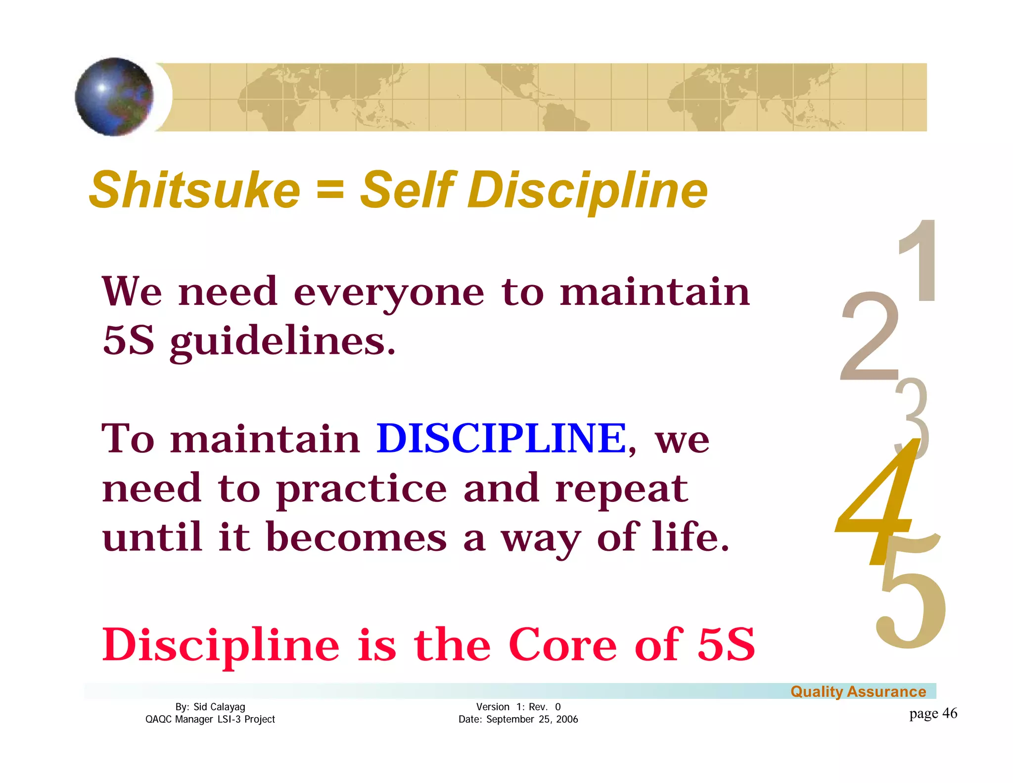 3
4
2
5
1
Version 1: Rev. 0
Date: September 25, 2006
By: Sid Calayag
QAQC Manager LSI-3 Project
Quality Assurance
page 46
Shitsuke = Self DisciplineShitsuke = Self Discipline
We need everyone to maintain
5S guidelines.
To maintain DISCIPLINE, we
need to practice and repeat
until it becomes a way of life.
Discipline is the Core of 5S
 