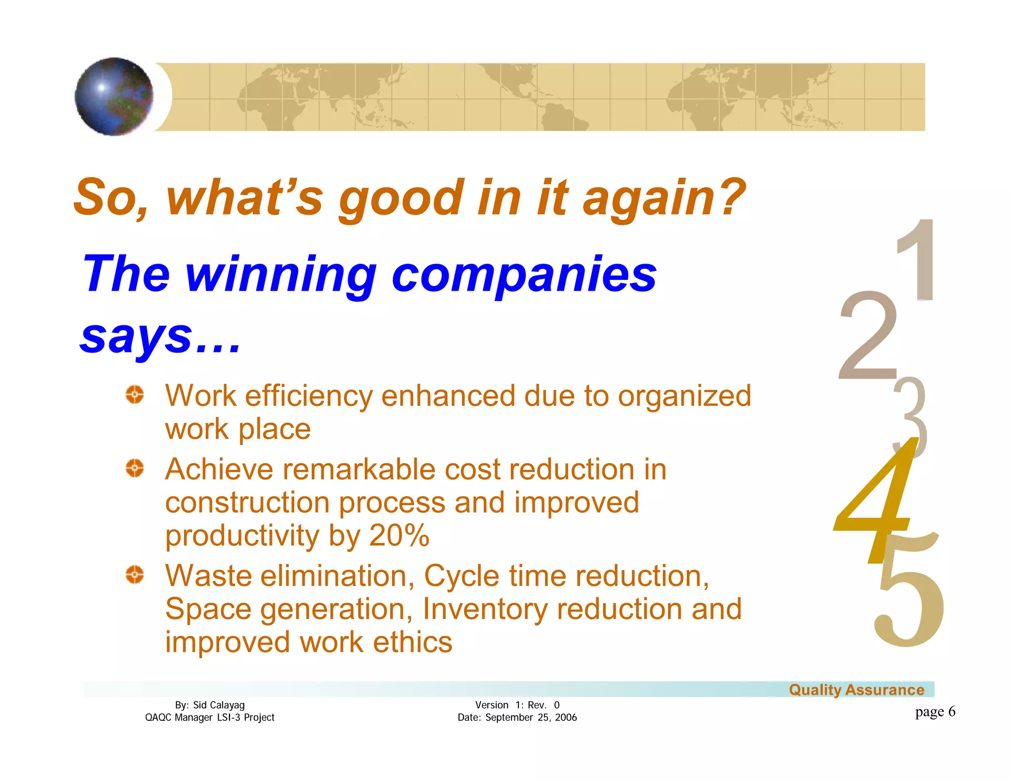 3
4
2
5
1
Version 1: Rev. 0
Date: September 25, 2006
By: Sid Calayag
QAQC Manager LSI-3 Project
Quality Assurance
page 6
So, what’s good in it again?
Work efficiency enhanced due to organized
work place
Achieve remarkable cost reduction in
construction process and improved
productivity by 20%
Waste elimination, Cycle time reduction,
Space generation, Inventory reduction and
improved work ethics
The winning companies
says…
 
