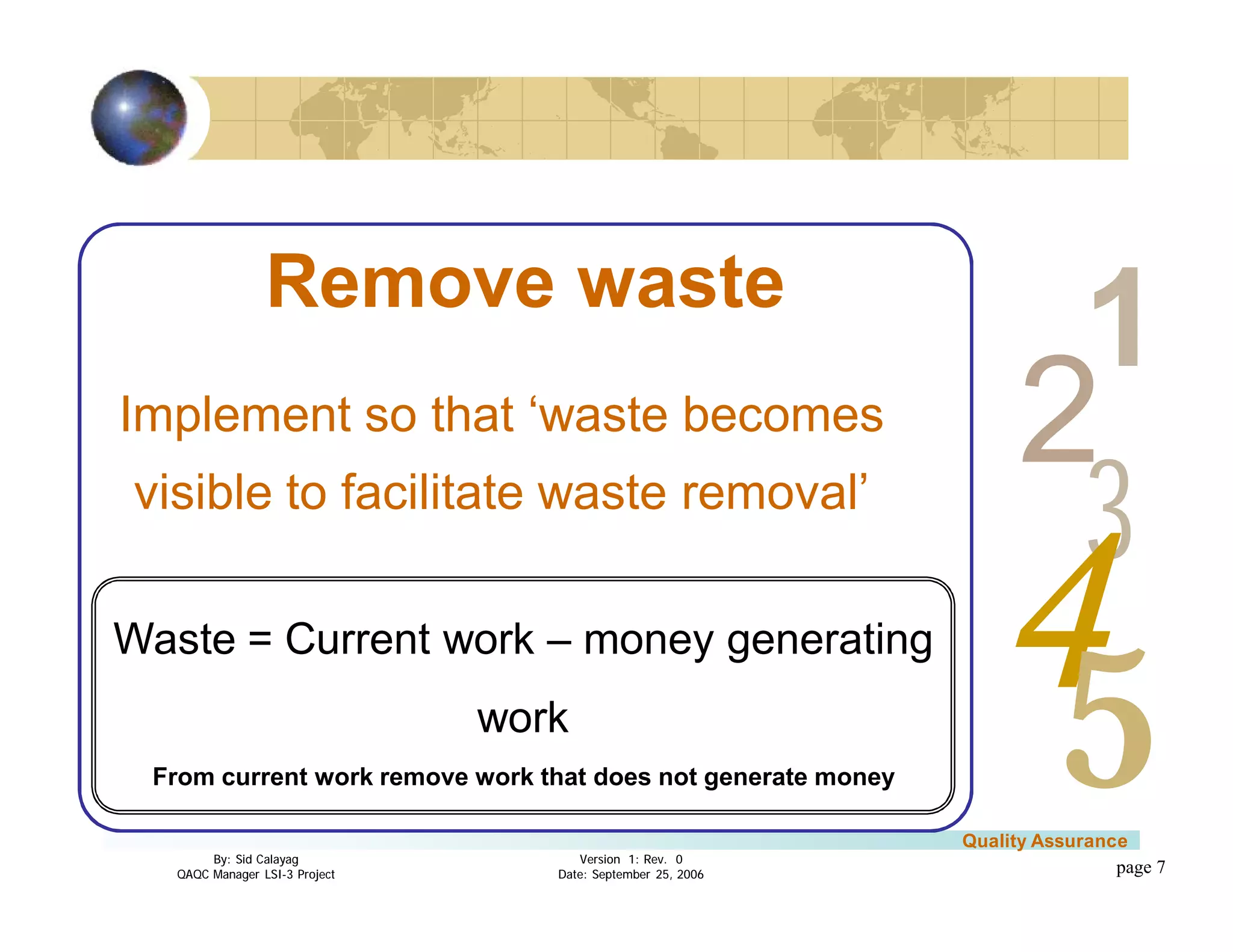 3
4
2
5
1
Version 1: Rev. 0
Date: September 25, 2006
By: Sid Calayag
QAQC Manager LSI-3 Project
Quality Assurance
page 7
Remove waste
Implement so that ‘waste becomes
visible to facilitate waste removal’
Waste = Current work – money generating
work
From current work remove work that does not generate money
 