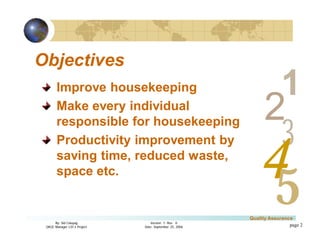 3
4
2
5
1
Version 1: Rev. 0
Date: September 25, 2006
By: Sid Calayag
QAQC Manager LSI-3 Project
Quality Assurance
page 2
Objectives
Improve housekeeping
Make every individual
responsible for housekeeping
Productivity improvement by
saving time, reduced waste,
space etc.
 