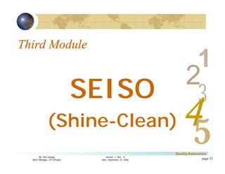3
4
2
5
1
Version 1: Rev. 0
Date: September 25, 2006
By: Sid Calayag
QAQC Manager LSI-3 Project
Quality Assurance
page 33
Third Module
SEISO
(Shine-Clean)
 