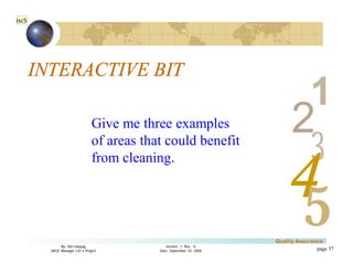 3
4
2
5
1
Version 1: Rev. 0
Date: September 25, 2006
By: Sid Calayag
QAQC Manager LSI-3 Project
Quality Assurance
page 37
INTERACTIVE BIT
Give me three examples
of areas that could benefit
from cleaning.
isc5
 