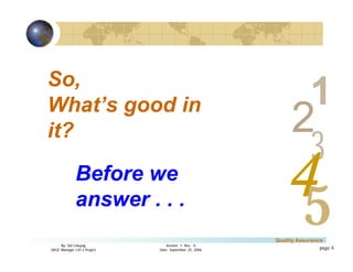 3
4
2
5
1
Version 1: Rev. 0
Date: September 25, 2006
By: Sid Calayag
QAQC Manager LSI-3 Project
Quality Assurance
page 4
So,
What’s good in
it?
Before we
answer . . .
 
