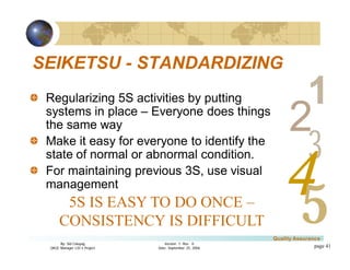 3
4
2
5
1
Version 1: Rev. 0
Date: September 25, 2006
By: Sid Calayag
QAQC Manager LSI-3 Project
Quality Assurance
page 41
SEIKETSU - STANDARDIZING
Regularizing 5S activities by putting
systems in place – Everyone does things
the same way
Make it easy for everyone to identify the
state of normal or abnormal condition.
For maintaining previous 3S, use visual
management
5S IS EASY TO DO ONCE –
CONSISTENCY IS DIFFICULT
 