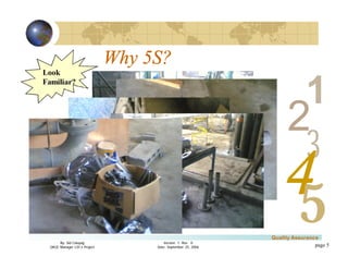 3
4
2
5
1
Version 1: Rev. 0
Date: September 25, 2006
By: Sid Calayag
QAQC Manager LSI-3 Project
Quality Assurance
page 5
Look
Familiar?
Why 5S?
 