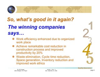 3
4
2
5
1
Version 1: Rev. 0
Date: September 25, 2006
By: Sid Calayag
QAQC Manager LSI-3 Project
Quality Assurance
page 6
So, what’s good in it again?
Work efficiency enhanced due to organized
work place
Achieve remarkable cost reduction in
construction process and improved
productivity by 20%
Waste elimination, Cycle time reduction,
Space generation, Inventory reduction and
improved work ethics
The winning companies
says…
 