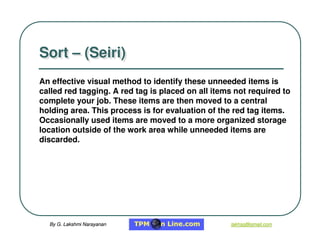 By G. Lakshmi Narayanan
By G. Lakshmi Narayanan lakhsg@gmail.com
lakhsg@gmail.com
An effective visual method to identify these unneeded items is
called red tagging. A red tag is placed on all items not required to
complete your job. These items are then moved to a central
holding area. This process is for evaluation of the red tag items.
Occasionally used items are moved to a more organized storage
location outside of the work area while unneeded items are
discarded.
Sort – (Seiri)
Sort – (Seiri)
 