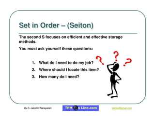 By G. Lakshmi Narayanan
By G. Lakshmi Narayanan lakhsg@gmail.com
lakhsg@gmail.com
Set in Order – (Seiton)
Set in Order – (Seiton)
1. What do I need to do my job?
2. Where should I locate this item?
3. How many do I need?
The second S
S focuses on efficient and effective storage
methods.
You must ask yourself these questions:
 