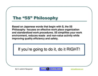 By G. Lakshmi Narayanan
By G. Lakshmi Narayanan lakhsg@gmail.com
lakhsg@gmail.com
The “5S” Philosophy
The “5S” Philosophy
Based on Japanese words that begin with S
S, the 5S
Philosophy focuses on effective work place organization
and standardized work procedures. 5S simplifies your work
environment, reduces waste and non-value activity while
improving quality efficiency and safety.
If you’re going to do it, do it RIGHT!
If you’re going to do it, do it RIGHT!
 