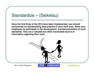 By G. Lakshmi Narayanan
By G. Lakshmi Narayanan lakhsg@gmail.com
lakhsg@gmail.com
Once the first three of the 5S’s have been implemented, you should
concentrate on standardizing best practice in your work area. Allow your
employees to participate in the development and documentation of such
standards. They are a valuable but often overlooked source of
information regarding their work.
Standardize – (Seiketsu)
Standardize
Standardize –
– (Seiketsu)
(Seiketsu)
 