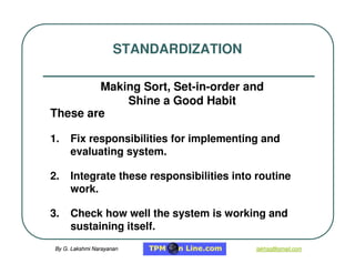 By G. Lakshmi Narayanan
By G. Lakshmi Narayanan lakhsg@gmail.com
lakhsg@gmail.com
These are
1. Fix responsibilities for implementing and
evaluating system.
2. Integrate these responsibilities into routine
work.
3. Check how well the system is working and
sustaining itself.
STANDARDIZATION
Making Sort, Set-in-order and
Shine a Good Habit
 