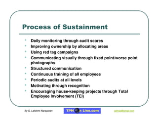 By G. Lakshmi Narayanan
By G. Lakshmi Narayanan lakhsg@gmail.com
lakhsg@gmail.com
Process of Sustainment
• Daily monitoring through audit scores
• Improving ownership by allocating areas
• Using red tag campaigns
• Communicating visually through fixed point/worse point
photographs
• Structured communication
• Continuous training of all employees
• Periodic audits at all levels
• Motivating through recognition
• Encouraging house-keeping projects through Total
Employee Involvement (TEI)
 