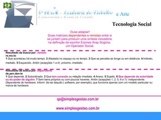 Tecnologia Social Utilização Disciplina Zêlo Higiene Organização Ouse adaptar! Duas matrizes   dependentes  e   remotas   entre si se juntam para produzir uma síntese inovadora,  na definição do escritor Erpmes Arap Sogima,  um Operador Social. Resultado da busca por:  remoto   re.mo.to     adj    ( lat remotu )  1  Que aconteceu há muito tempo.  2  Afastado no espaço ou no tempo.  3  Que se percebe ao longe ou em distância.  4  Indireto, mediato.  5  Esquecido.  Antôn  (acepções 1 a 4):  próximo ,  imediato.   Resultado da busca por:  dependente   de.pen.den.te     adj m + f    ( lat dependente )  1  Que depende.  2  Subordinado.  3  Que  tem conexão  ou relação imediata.  4  Anexo.  5  Sujeito.  6   Que   depende da autoridade   ou do poder de alguém .  7  Sem bens próprios ou com poucos haveres.  Antôn  (acepções 1, 2, 5, 6 e 7):  independente. Dependente de hardware, Inform:  diz-se daquilo (  software , por exemplo), que funciona apenas com um modelo particular ou marca de  hardware .  [email_address] www.simplesgestao.com.br 