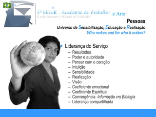 Pessoas Universo de  S ensibilização,  E ducação e  R ealização Who makes and for who it makes? Liderança do Serviço Resultados Poder e autoridade Pensar com o coração Intuição Sensibilidade Realização Visão Coeficiente emocional Coeficiente Espiritual Convergência:  Infomação vrs Biologia Liderança compartilhada  