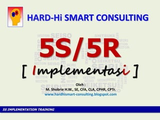 5S IMPLEMENTATION TRAINING
[ Implementasi ]
5S/5R
Oleh :
M. Shobrie H.W., SE, CFA, CLA, CPHR, CPTr.
www.hardhismart-consulting.blogspot.com
HARD-Hi SMART CONSULTING
 