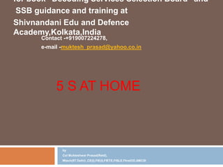 5 S AT HOME
by
Col Mukteshwar Prasad(Retd),
Mtech(IIT Delhi) ,CE(I),FIE(I),FIETE,FISLE,FInstOD,AMCSI
for book ”Decoding Services Selection Board” and
SSB guidance and training at
Shivnandani Edu and Defence
Academy,Kolkata,India
Contact -+919007224278,
e-mail -muktesh_prasad@yahoo.co.in
 