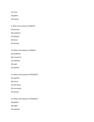 (C) incite
(D) gather
(E) practice
9. What is the synonym of ZENITH?
(A) pinnacle
(B) prediction
(C) skyward
(D) tissue
(E) starving
10. What is the antonym of ZENITH?
(A) breathless
(B) uncommon
(C) indefinite
(D) nadir
(E) satisfied
11. What is the synonym of SPURIOUS?
(A) captivity
(B) untrue
(C) self-reliant
(D) uncounted
(E) unlucky
12. What is the antonym of SPURIOUS?
(A) godless
(B) bright
(C) captured
 
