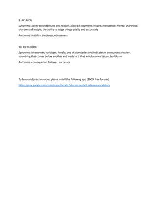 9. ACUMEN
Synonyms: ability to understand and reason; accurate judgment; insight; intelligence; mental sharpness;
sharpness of insight; the ability to judge things quickly and accurately
Antonyms: inability; ineptness; obtuseness
10. PRECURSOR
Synonyms: forerunner; harbinger; herald; one that precedes and indicates or announces another;
something that comes before another and leads to it; that which comes before; trailblazer
Antonyms: consequence; follower; successor
To learn and practice more, please install the following app (100% free forever).
https://play.google.com/store/apps/details?id=com.oxybell.satexamvocabulary
 