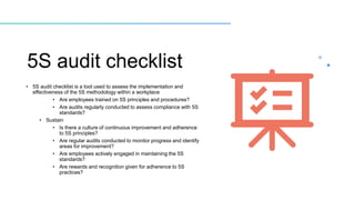 5S audit checklist
• 5S audit checklist is a tool used to assess the implementation and
effectiveness of the 5S methodology within a workplace
• Are employees trained on 5S principles and procedures?
• Are audits regularly conducted to assess compliance with 5S
standards?
• Sustain
• Is there a culture of continuous improvement and adherence
to 5S principles?
• Are regular audits conducted to monitor progress and identify
areas for improvement?
• Are employees actively engaged in maintaining the 5S
standards?
• Are rewards and recognition given for adherence to 5S
practices?
 