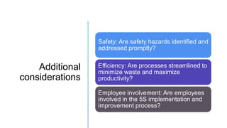 Additional
considerations
Safety: Are safety hazards identified and
addressed promptly?
Efficiency: Are processes streamlined to
minimize waste and maximize
productivity?
Employee involvement: Are employees
involved in the 5S implementation and
improvement process?
 