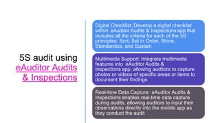 5S audit using
eAuditor Audits
& Inspections
Digital Checklist: Develop a digital checklist
within eAuditor Audits & Inspections app that
includes all the criteria for each of the 5S
principles: Sort, Set in Order, Shine,
Standardize, and Sustain
Multimedia Support: Integrate multimedia
features into eAuditor Audits &
Inspections app, allowing auditors to capture
photos or videos of specific areas or items to
document their findings
Real-time Data Capture: eAuditor Audits &
Inspections enables real-time data capture
during audits, allowing auditors to input their
observations directly into the mobile app as
they conduct the audit
 