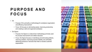 P U R P O S E A N D
F O C U S
• 5S
• Purpose: 5S is primarily a methodology for workplace organization
and efficiency improvement
• Focus: 5S focuses on eliminating waste, improving productivity,
and creating a safe and organized workplace
• Six Sigma
• Purpose: Six Sigma is a data-driven methodology primarily used
for process improvement and defect reduction
• Focus: Six Sigma focuses on identifying and eliminating defects,
reducing variation, improving process stability, and ultimately
delivering products or services that meet or exceed customer
expectations
 