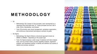 M E T H O D O L O G Y
• 5S
• Methodology: 5S is based on five principles, each represented by a
Japanese word that starts with “S.” These principles are Sort, Set in
order, Shine, Standardize, and Sustain
• Tools: 5S primarily uses visual management, workplace organization,
and continuous improvement techniques to achieve its goals
• Six Sigma
• Methodology: Six Sigma follows a structured approach known as
DMAIC or DMADV , depending on the project type
• Tools: Six Sigma employs a wide range of statistical and data analysis
tools, such as control charts, process capability analysis, regression
analysis, and hypothesis testing, to identify and address root causes of
defects and process variations
 